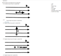 **QUESTION 1**

**Match the direction of the magnetic force to the cases below.**

---

1. **A positive charge moving to the right in a rightward field.**

   Diagram: 
   - The diagram shows a positive charge (\( \oplus \)) moving to the right with velocity \( v \). 
   - The magnetic field (\( B \)) is directed to the right, parallel to the velocity vector.

2. **Positive charge moving upward in a rightward field.**

   Diagram:
   - The diagram shows a positive charge (\( \oplus \)) moving upward (\( \uparrow \)) with velocity \( v \). 
   - The magnetic field (\( B \)) is directed to the right.

3. **Negative charge moving upward in a rightward field.**

   Diagram: 
   - The diagram shows a negative charge (\( \ominus \)) moving upward (\( \uparrow \)) with velocity \( v \). 
   - The magnetic field (\( B \)) is directed to the right.

4. **Negative charge moving into the page in a rightward field.**

   Diagram:
   - The diagram shows a negative charge (\( \ominus \)) moving into the page (indicated by “\( v \) into paper”). 
   - The magnetic field (\( B \)) is directed to the right.

5. **Negative charge at rest in a rightward field.**

   Diagram:
   - The diagram implies a negative charge (\( \ominus \)) at rest, with no velocity vector present. 
   - The magnetic field (\( B \)) is directed to the right.

---

**Answer Choices**

A. Left

B. 0 N

C. None of these

D. Right

E. Out of page

F. Into page

G. Downward to bottom of page

H. Upward to top of page