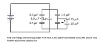 **Circuit Diagram Description**

The circuit comprises a series and parallel combination of capacitors connected to a 20V battery. 

**Capacitors in Series**:

- Three capacitors are connected in series:
  - 5.0 µF
  - 8.0 µF
  - 3.5 µF

**Capacitors in Parallel**:

- Two capacitors are connected in parallel:
  - 1.5 µF
  - A series combination of 0.75 µF and 15 µF

**Task**:

- Find the energy stored in each capacitor with a 20V battery across the circuit.
- Determine the equivalent capacitance of the entire setup.