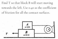 Find T so that block B will start moving
towards the left. Use o.40 as the coefficient
of friction for all the contact surfaces.
A
w-20N
B.
T
w50 N
