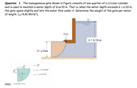 Question 1. The homogeneous gate shown in Figure consists of one quarter of a circular cylinder
and is used to maintain a water depth of 6+a/10 m. That is, when the water depth exceeds 6 + a/10 m,
the gate opens slightly and lets the water flow under it. Determine the weight of the gate per meter
of length. (y-9,81 KN/m³).
Pivot
6+ b/10 m
2+ a/10m
4R
3x
= = 0.05488R
I =-0.01647R
Hint: le) Quarter-circle
