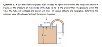 Question 2. A 50 -mm-diameter plastic tube is used to siphon water from the large tank shown in
Figure. If the pressure on the outside of the tube is 30 + b kPa greater than the pressure within the
tube, the tube will collapse and siphon will stop. If viscous effects are negligible, determine the
minimum value of h allowed without the siphon stopping.
2+a/10 m
4 m
h
