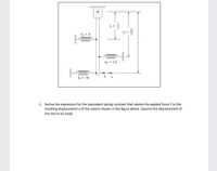 4 =
k = k
k2 = 2k
F X
kz = 3k
1. Derive the expression for the equivalent spring constant that relates the applied force F to the
resulting displacement x of the system shown in the figure above. Assume the displacement of
the link to be small.
