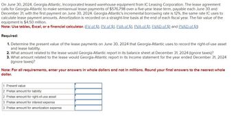 On June 30, 2024, Georgia-Atlantic, Incorporated leased warehouse equipment from IC Leasing Corporation. The lease agreement
calls for Georgia-Atlantic to make semiannual lease payments of $576,798 over a five-year lease term, payable each June 30 and
December 31, with the first payment on June 30, 2024. Georgia-Atlantic's incremental borrowing rate is 12%, the same rate IC uses to
calculate lease payment amounts. Amortization is recorded on a straight-line basis at the end of each fiscal year. The fair value of the
equipment is $4.50 million.
Note: Use tables, Excel, or a financial calculator. (FV of $1, PV of $1, FVA of $1, PVA of $1, FVAD of $1 and PVAD of $1)
Required:
1. Determine the present value of the lease payments on June 30, 2024 that Georgia-Atlantic uses to record the right-of-use asset
and lease liability.
2. What amount related to the lease would Georgia-Atlantic report in its balance sheet at December 31, 2024 (ignore taxes)?
3. What amount related to the lease would Georgia-Atlantic report in its income statement for the year ended December 31, 2024
(ignore taxes)?
Note: For all requirements, enter your answers in whole dollars and not in millions. Round your final answers to the nearest whole
dollar.
1. Present value
2. Pretax amount for liability
2. Pretax amount for right-of-use asset
3. Pretax amount for interest expense
3. Pretax amount for amortization expense