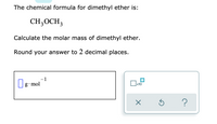 The chemical formula for dimethyl ether is:

\[ \text{CH}_3\text{OCH}_3 \]

Calculate the molar mass of dimethyl ether.

Round your answer to 2 decimal places.

**Diagram Explanation:**
There is a text box labeled with units "g·mol⁻¹," indicating that the answer should be provided in grams per mole. 

Additionally, there are three symbols below the text box:
1. A box with an "x10" symbol next to it, potentially for scientific notation input.
2. A multiply symbol (×).
3. An undo symbol (↶).
4. A question mark symbol (?), possibly for help or additional information.