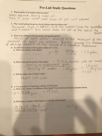 Pre-Lab Study Questions
1. What property of oil makes it float on water?
Water has more density than oil
There is more water mass than oil per unit volume
2. Why would heating the gas in a hot air balloon make the balloon rise?
Because there is hot air inside the baloon (from the heater/bun
and it makes is less dense than the air of the outside the
baloon
3. What is the difference between density and specific gravity?
Ratios of each other. Density is the measure of the
amount of mass per volume. Specific gravity is a measure
of density relative to the density of a reference substance
4. An object has a mass of 18.4 g and a volume of 11.2 mL.
a. What is the density of the object?
p = m
= 1.6 g/m²
b. What is the specific gravity of the object?
18.49
- It is a number with no units
olensity of substance g/mL
density of water
1.00g/mL
c. Will the object sink or float in water?
Object will sink
11.2mL
b. What mass, in grams, of the liquid is in 34.6 mL of the liquid?
1 (g) of liquid
volume (mL) of liquid
5. A 15.0 g-sample of a liquid has a density of 0.875 g/mL.
a. What is the volume, in milliliters, of the liquid? Use conversion factors to calculate answer.
= 17.1mL
V = 0.875 g/mL
=
1.6gmL
1.00 g/mL
= 1.64
30.з.д