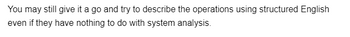 You may still give it a go and try to describe the operations using structured English
even if they have nothing to do with system analysis.