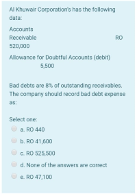 Al Khuwair Corporation's has the following
data:
Accounts
Receivable
RO
520,000
Allowance for Doubtful Accounts (debit)
5,500
Bad debts are 8% of outstanding receivables.
The company should record bad debt expense
as:
Select one:
a. RO 440
b. RO 41,600
c. RO 525,500
d. None of the answers are correct
O e. RO 47,100
