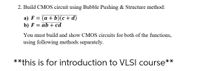 2. Build CMOS circuit using Bubble Pushing & Structure method:
a) F = (a + b)(c + d)
b) F
ab + cd
You must build and show CMOS circuits for both of the functions,
using following methods separately.
**this is for introduction to VLSI course**
