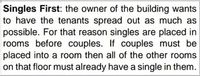 Singles First: the owner of the building wants
to have the tenants spread out as much as
possible. For that reason singles are placed in
rooms before couples. If couples must be
placed into a room then all of the other rooms
on that floor must already have a single in them.
