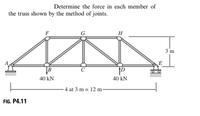 Determine the force in each member of
the truss shown by the method of joints.
H
3 m
B
40 kN
40 kN
- 4 at 3 m = 12 m -
FIG. P4.11
