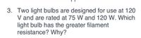 3. Two light bulbs are designed for use at 120
V and are rated at 75 W and 120 W. Which
light bulb has the greater filament
resistance? Why?

