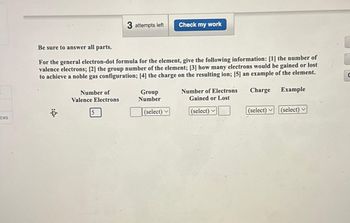 ces
·D.
Be sure to answer all parts.
For the general electron-dot formula for the element, give the following information: [1] the number of
valence electrons; [2] the group number of the element; [3] how many electrons would be gained or lost
to achieve a noble gas configuration; [4] the charge on the resulting ion; [5] an example of the element.
Number of
Valence Electrons
3 attempts left
5
Group
Number
Check my work
(select) ✓
Number of Electrons
Gained or Lost
(select)
Charge
Example
(select) (select)
C