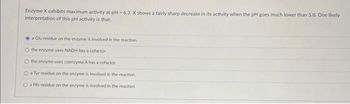 Enzyme X exhibits maximum activity at pH- 6.3. X shows a fairly sharp decrease in its activity when the pH goes much lower than 5.8. One likely
interpretation of this pH activity is that:
a Glu residue on the enzyme is involved in the reaction.
O the enzyme uses NADH has a cofactor
the enzyme uses coenzyme A has a cofactor
O a Tyr residue on the enzyme is involved in the reaction.
O a His residue on the enzyme is involved in the reaction