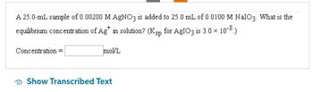 A 25.0-mL sample of 0.00200 M AgNO3 is added to 25.0 mL of 0.0100 M NalO3. What is the
equilibrium concentration of Ag in solution? (Ksp for AgIO3 is 3.0 x
10-8.)
Concentration =
mol/L
Show Transcribed Text