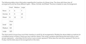 The following tables show information regarding the inventory of a flower shop. The shop sells three sizes of
arrangements and has three different types - Roses, Orchids, and Mixed. The price is based on size of arrangement.
Small Medium Large
Roses 5
Orchids 8
Mixed 11
6
9
12
7
10
13
Price
Small
$10
Medium $15
Large
$20
The store wants to know how much their inventory is worth for all arrangements. Multiply the above tables as matrices (or
a modified version of them). Show your two matrices clearly! Then write a sentence describing what each entry in your
answer represents - what does the first entry in your answer represent? What does the next entry represent? And so on.
Finally, find the total value of all arrangements in the store.