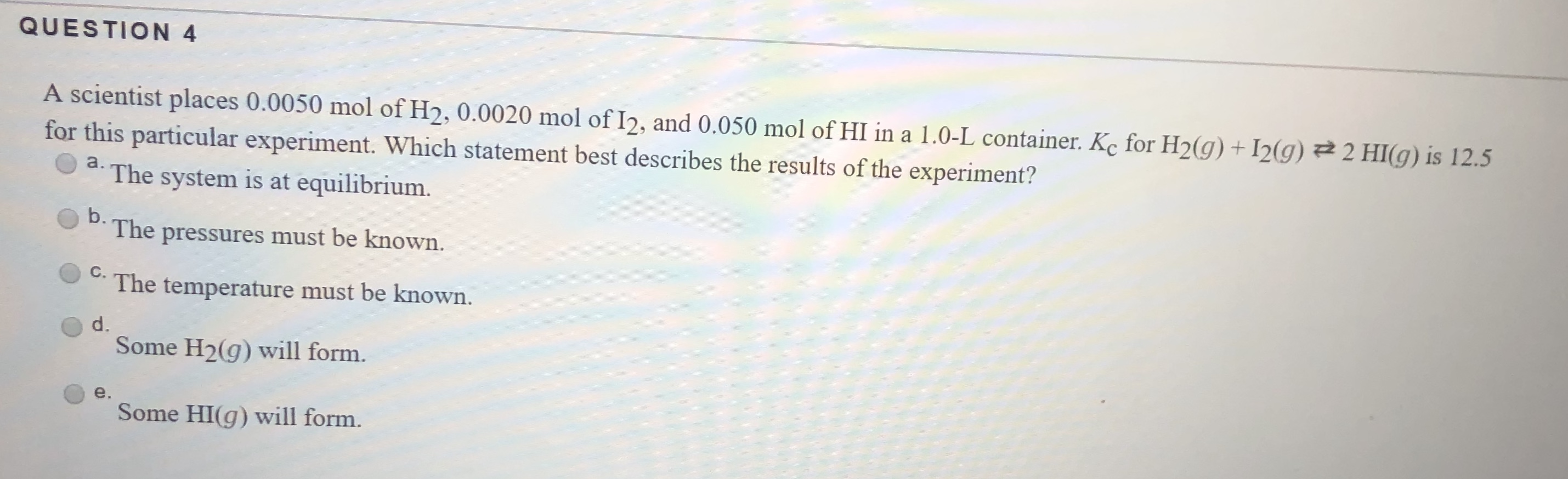QUESTION 4
A scientist places 0.0050 mol of H2, 0.0020 mol of I2, and 0.050 mol of HI in a 1.0-L container. Kc for H2(g) +I2(g)
for this particular experiment. Which statement best describes the results of the experiment?
2 HI(g) is 12.5
а.
The system is at equilibrium.
b.
The pressures must be known.
C.
The temperature must be known.
d.
Some H2(g) will form.
Some HI(g) will form.
