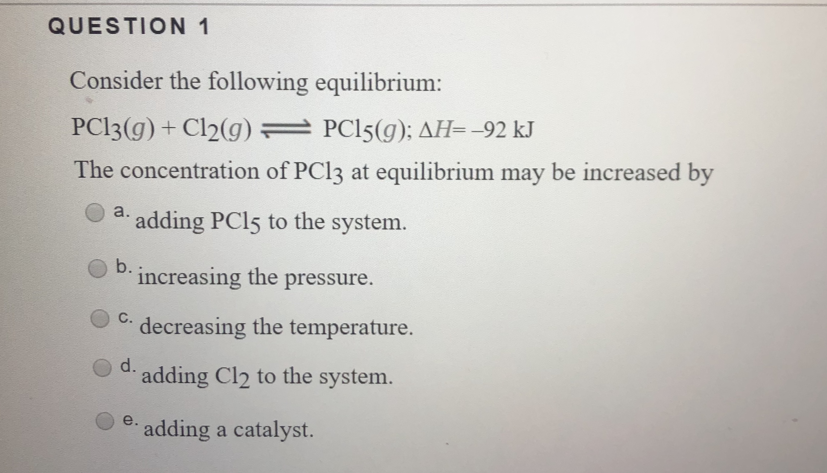 QUESTION 1
Consider the following equilibrium:
PCI3(g)+ Cl2(g)
PCI5(g): AH=-92 kJ
The concentration of PCI3 at equilibrium may be increased by
а.
adding PCI5 to the system.
b.
increasing the pressure.
decreasing the temperature.
d.
adding Cl2 to the system.
е.
adding a catalyst.
