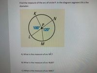 Find the measure of the arc of circle P. In the diagram segment LN is the
diameter.
K
P
100°
120°
A) What is the measure of arc MC?
B) What is the measure of arc NLM?
C) What is the measure of arc NML?
