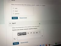 What is the physical state of the substance under T 300 K, P 1.0 atm?
solid
liquid
gaseous
Submit
Request Answer
Part F
What is the temperature of the substance at the triple point?
Express your answer using two significant figures.
Tp =
Submit
Request Answer
Spotify Free
Mastering..
