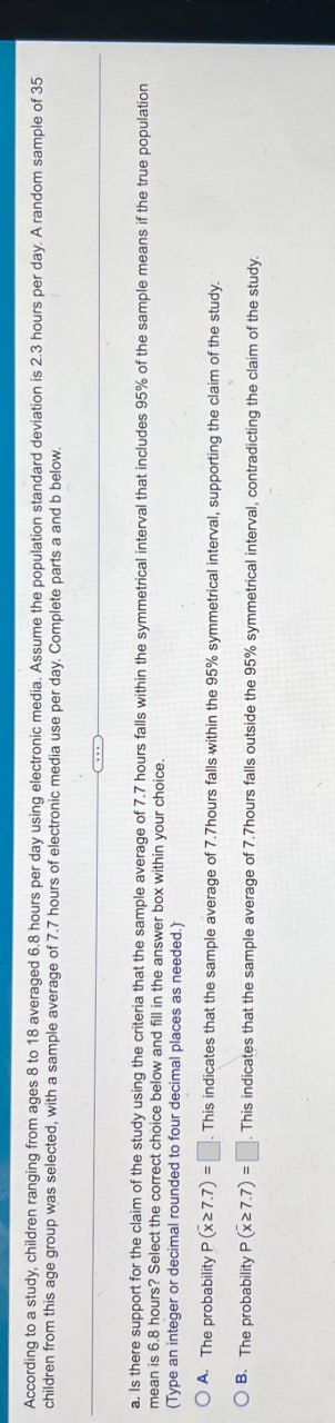 According to a study, children ranging from ages 8 to 18 averaged 6.8 hours per day using electronic media. Assume the population standard deviation is 2.3 hours per day. A random sample of 35
children from this age group was selected, with a sample average of 7.7 hours of electronic media use per day. Complete parts a and b below.
a. Is there support for the claim of the study using the criteria that the sample average of 7.7 hours falls within the symmetrical interval that includes 95% of the sample means if the true population
mean is 6.8 hours? Select the correct choice below and fill in the answer box within your choice.
(Type an integer or decimal rounded to four decimal places as needed.)
This indicates that the sample average of 7.7hours falls within the 95% symmetrical interval, supporting the claim of the study.
OA. The probability P (x≥7.7):
OB. The probability P (x≥7.7) =
This indicates that the sample average of 7.7hours falls outside the 95% symmetrical interval, contradicting the claim of the study.