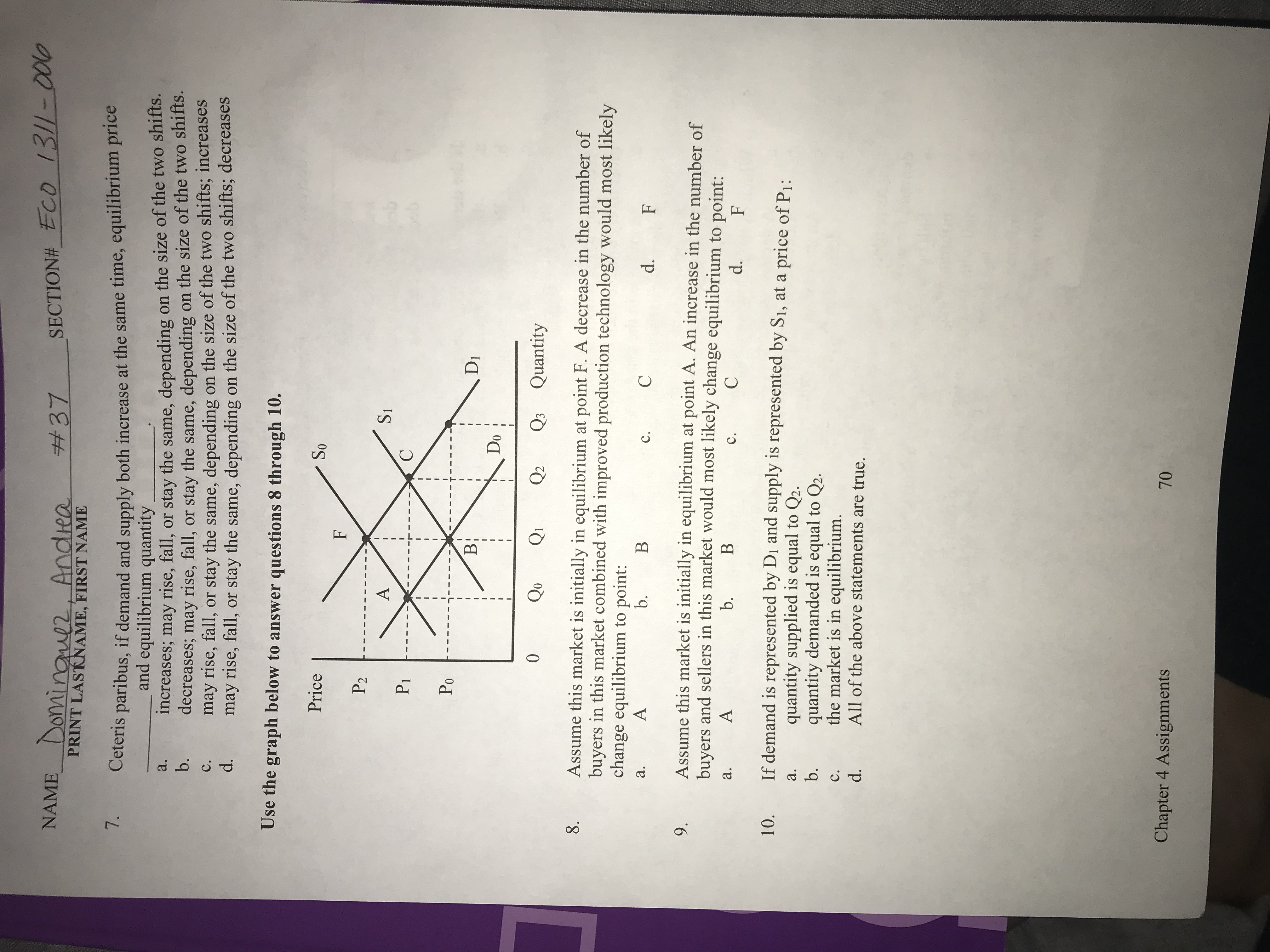 NAME Domingul2, Andiea
SECTION#_ECO 13/1-0010
#37
PRINT LASTKNAME, FIRST NAME
7.
Ceteris paribus, if demand and supply both increase at the same time, equilibrium price
and equilibrium quantity
increases; may rise, fall, or stay the same, depending
decreases; may rise, fall,
may rise, fall,
may rise, fall, or stay the same, depending
on the size of the two shifts.
on the size of the two shifts.
a.
b.
or stay the same, depending
or stay the same, depending on the size of the two shifts; increases
on the size of the two shifts; decreases
с.
d.
Use the graph below to answer questions 8 through 10.
Price
So
F
P2
A
SI
Pi
С
Po
В:
DI
Do
0
Qo
Q2
Q3 Quantity
8.
Assume this market is initially in equilibrium at point F. A decrease in the number of
buyers in this market combined with improved production technology would most likely
change equilibrium to point:
А
b.
В
а.
C
с.
d.
F
Assume this market is initially in equilibrium at point A. An increase in the number of
buyers and sellers in this market would most likely change equilibrium to point:
9.
А
b.
В
а.
С
с.
d.
F
If demand is represented by Di and supply is represented by S1, at a price of P1:
10.
quantity supplied is equal to Q2.
quantity demanded is equal to Q2.
the market is in equilibrium.
All of the above statements are true.
а.
b.
с.
d.
Chapter 4 Assignments
70
