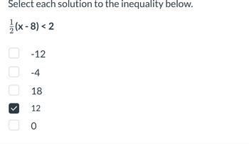 **Select each solution to the inequality below.**

\(\frac{1}{2}(x - 8) < 2\)

- [ ] -12
- [ ] -4
- [ ] 18
- [x] 12
- [ ] 0

**Explanation:**

To solve the inequality:

1. Distribute the \(\frac{1}{2}\) across the expression:
   \[
   \frac{1}{2} \cdot (x - 8) = \frac{1}{2}x - 4
   \]

2. Set up the inequality:
   \[
   \frac{1}{2}x - 4 < 2
   \]

3. Add 4 to both sides to isolate the \(\frac{1}{2}x\):
   \[
   \frac{1}{2}x < 6
   \]

4. Multiply both sides by 2 to solve for \(x\):
   \[
   x < 12
   \]

The solution to the inequality is all \(x\) values less than 12. From the options provided, 12 is a potential candidate. However, since \(x\) must be strictly less than 12, none of the provided values satisfy the inequality because 12 is not less than 12. Only values actually less than 12 would satisfy original inequality.