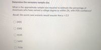 Determine the necessary sample size.
What is the approximate sample size required to estimate the percentage of
Americans who have earned a college degree to within 2%, with 95% confidence?
Recall: the worst case scenario would assume that p = 0.5
%3D
O 2401
O 3382
O4145
O 1692
7156
