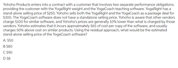 Yohoho Products enters into a contract with a customer that involves two separate performance obligations:
providing the customer with the YogaRight weight and the YogaCoach teaching software. YogaRight has a
stand-alone selling price of $250. Yohoho sells both the YogaRight and the YogaCoach as a package deal for
$300. The YogaCoach software does not have a standalone selling price. Yohoho is aware that other vendors
charge $100 for similar software, and Yohoho's prices are generally 10% lower than what is charged by those
vendors. Yohoho estimates that it incurs approximately $65 of cost per copy of the software, and usually
charges 50% above cost on similar products. Using the residual approach, what would be the estimated
stand-alone selling price of the YogaCoach software?
A. $50
B $80
C $90
D $8