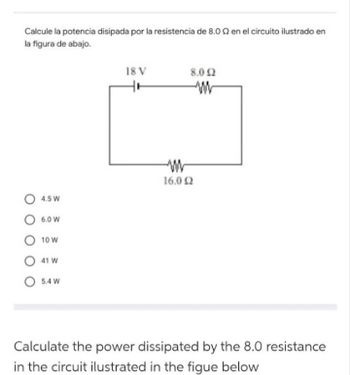 Calcule la potencia disipada por la resistencia de 8.02 en el circuito ilustrado en
la figura de abajo.
O 4.5 W
6.0 W
O 10 W
O 41 W
5.4 W
18 V
8.0 2
16.0 Ω
Calculate the power dissipated by the 8.0 resistance
in the circuit ilustrated in the figue below