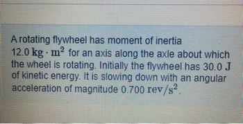 A rotating flywheel has moment of inertia
12.0 kg m² for an axis along the axle about which
the wheel is rotating. Initially the flywheel has 30.0 J
of kinetic energy. It is slowing down with an angular
acceleration of magnitude 0.700 rev/s².