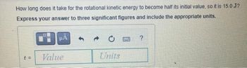 How long does it take for the rotational kinetic energy to become half its initial value, so it is 15.0 J?
Express your answer to three significant figures and include the appropriate units.
Value
C
?