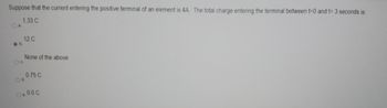 Suppose that the current entering the positive terminal of an element is 4A. The total charge entering the terminal between t=0 and t= 3 seconds is:
1.33 C
.b.
12 C
None of the above
O d.
0.75 C
O..0.0 C