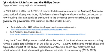 Q3 - Modules L7. Inflation and the Phillips Curve
[Suggested word count for Q3: 400 to 500 words]
In 2021, (almost after the COVID-19 related lockdowns were relaxed in Australia) Australian
construction industry was facing high demand resulting into a boom in the construction of
new housing. This can partly be attributed to the generous economic stimulus packages
given by the government (for instance, see the articles below).
●
Australia launches $470 million stimulus package for construction sector
https://www.reuters.com/article/us-health-coronavirus-australia-idUSKBN23B02X
Post Pandemic Construction Boom
https://slattery.com.au/wp-content/uploads/2021/12/Slattery-National-Market-Update-December-2021.pdf
Using the AD and Phillips curve model, show the state of the Australian economy assuming
having a stable target inflation of 2% prior to COVID-19. Now, in the same model, show and
explain the impact of the above-mentioned construction boom on employment and
inflation levels in Australia resulting in the current state of the economy (2022- 2023).