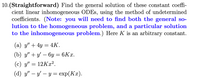 10.(Straightforward) Find the general solution of these constant coeffi-
cient linear inhomogeneous ODES, using the method of undetermined
coefficients. (Note: you will need to find both the general so-
lution to the homogeneous problem, and a particular solution
to the inhomogeneous problem.) Here K is an arbitrary constant.
(a) y" + 4y = 4K.
(b) у" + у — бу — 6Кх.
(c) y" = 12Kx².
(а) у" — у'— у %3 еxp(Kx).
-
