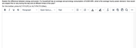Explain the difference between energy and power. If a household has an average annual energy consumption of 8,500 kWh, what is the average hourly power demand. How would
you expect this to vary during the day and at different times of the year?
For the toolbar, press ALT+F10 (PC) or ALT+FN+F10 (Mac).
B I U S
Paragraph
Open Sans,s... v
10pt
Ix
•..
!!!
!!!
