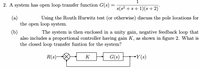 1
2. A system has open loop transfer function G(s)
s(s? + s+ 1)(s +2)
(a)
the open loop system.
Using the Routh Hurwitz test (or otherwise) discuss the pole locations for
(b)
also includes a proportional controller having gain K, as shown in figure 2. What is
the closed loop transfer funtion for the system?
The system is then enclosed in a unity gain, negative feedback loop that
R(s)-
K
G(s)
-Y(s)
