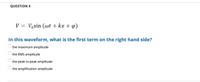 QUESTION 4
V = Vosin (wt + kx + 4)
||
In this waveform, what is the first term on the right hand side?
the maximum amplitude
the RMS amplitude
the peak to peak amplitude
the amplification amplitude

