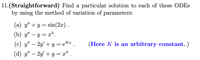 11.(Straightforward) Find a particular solution to each of these ODES
by using the method of variation of parameters:
(a) y" + y = sin(2x).
(b) y" – y = x³.
-
(c) y" – 2y' + y = eK¤ .
(Here K is an arbitrary constant..)
-
(d) y" – 2y' + y = x³ .
-
