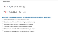 QUESTION 6
V1 = Vosin (wt + kx + 4)
V2 = Vosin (2wt + kx –
Which of these descriptions of the two waveforms above is correct?
V2 looks identical to V1 but is simply displaced in time
V2 oscillates at half the rate of V1 rate and lags behind it temporaly
V2 oscillates at twice the rate of V1 and lags behind it temporaly
V2 oscillates at twice the rate of V1 but is otherwise in phase
V2 has twice the amplitude of V1 and is offset in time by 20 degrees
V2 has twice the wavelength of V1 and lags behind it by
radians
