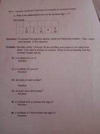 Test II- Use your module 29 "Introduction of probability of compound events"
A. What is the mathematical term for the division sign (+)?
DECODER:
2
1
15
15
15
Direction: To answer the question above, solve the following problem. Then, match
your answer to the decoder.
Problem: Number cards 1 through 30 are shuffled and place on the table face
down. One card is chosen at random. What is the probability that the
number chosen will be
E) a multiple of 3 or 4?
Solution:
L) a multiple of 3 and 4?
Solution:
O) an even or odd number?
Solution:
U) an even and odd number?
Solution:
S) a multiple of 5 or contain the digit 2?
Solution:
B) a multiple of 3 and contain the digit 2?
Solution:
112
