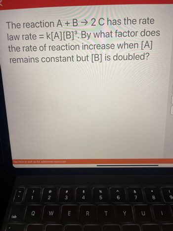 The reaction A + B
2 C has the rate
law rate= K[A] [B]³. By what factor does
the rate of reaction increase when [A]
remains constant but [B] is doubled?
Tap here or pull up for additional resources
tab
!
1
@
2
W
#3
E
$
4
R
%
5
T
<CO
A
6
Y
&
7
*00
8
(
9