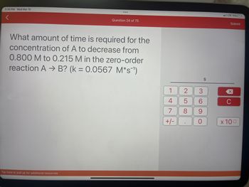 5:30 PM Wed Mar 15
<
...
Tap here or pull up for additional resources
Question 24 of 75
What amount of time is required for the
concentration of A to decrease from
0.800 M to 0.215 M in the zero-order
reaction A → B? (k = 0.0567 M*s¯¹)
1
4
7
+/-
2
5
8
3
6
9
O
S
LTE 11%
Submit
x 100