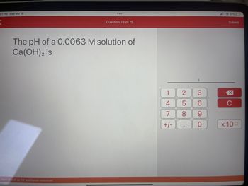 01 PM Wed Mar 15
K
...
here or pull up for additional resources
Question 73 of 75
The pH of a 0.0063 M solution of
Ca(OH)2 is
1
4
7
+/-
25
8
I
3
6
9
O
LTE 32%
Submit
XU
C
x 100