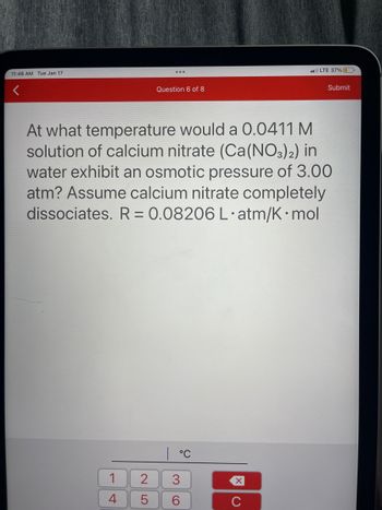 11:46 AM Tue Jan 17
1
4
Question 6 of 8
At what temperature would a 0.0411 M
solution of calcium nitrate (Ca(NO3)2) in
water exhibit an osmotic pressure of 3.00
atm? Assume calcium nitrate completely
dissociates. R = 0.08206 L.atm/K mol
LO
2 3
6
5
°℃
XU
LTE 37%
C
Submit