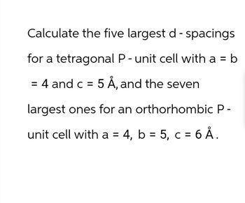 Calculate the five largest d - spacings
for a tetragonal P - unit cell with a = b
= 4 and c = 5 Å, and the seven
largest ones for an orthorhombic P-
unit cell with a = 4, b = 5, c = 6 Å.