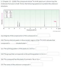 2. (Chapter 13 - Q58b) The compound whose H NMR spectrum is shown has the
molecular formula C7H7B1. Follow the following questions to predict the unknown
structure.
Chem.
shift
Rel.
area
2.31
1.50
701
1.00
7.35
1.00
TMS
10
7
6
O ppm
4
3
2
Chemical shift (8)
e20s Cenge leaming
2(a) Degree of the unsaturation of this compound is=
2(b) The two distinct peaks in the aromatic region of the H NMR indicate that
compound is .disubstituted =
2(c) The splitting pattern of the peak at 2.31 ő is =
2(d) The group that corresponds to the splitting pattern in 1(c) is =
2(e) This compound has the plane of symmetry Yes or No =
2(f) The name of the unknown compound =
Intensity
