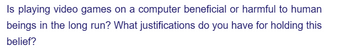 Is playing video games on a computer beneficial or harmful to human
beings in the long run? What justifications do you have for holding this
belief?