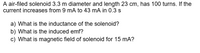 A air-filed solenoid 3.3 m diameter and length 23 cm, has 100 turns. If the
current increases from 9 mA to 43 mA in 0.3 s
a) What is the inductance of the solenoid?
b) What is the induced emf?
c) What is magnetic field of solenoid for 15 mA?
