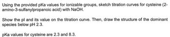 Using the provided pKa values for ionizable groups, sketch titration curves for cysteine (2-
amino-3-sulfanylpropanoic acid) with NaOH.
Show the pl and its value on the titration curve. Then, draw the structure of the dominant
species below pH 2.3.
pKa values for cysteine are 2.3 and 8.3.