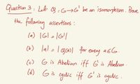 Guestiun 3: Leb 3:6¬6' be an isomuorphism. Prave
the follawing assertions:
la) IGl =1G|
(b) lal=l gcasl for every
a EG.
(c) G is Abelian iff G is Abelian -
(d) G is cydic iff G' is cyclic
ayelic.
